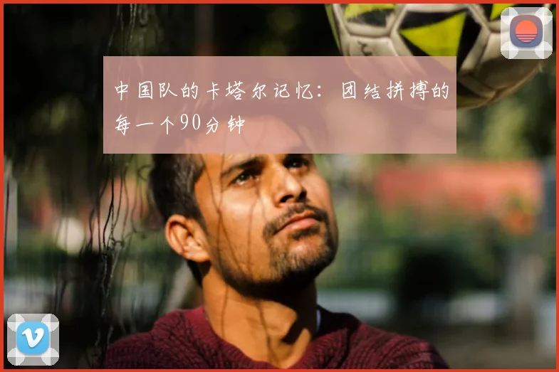 中国队的卡塔尔记忆：团结拼搏的每一个90分钟