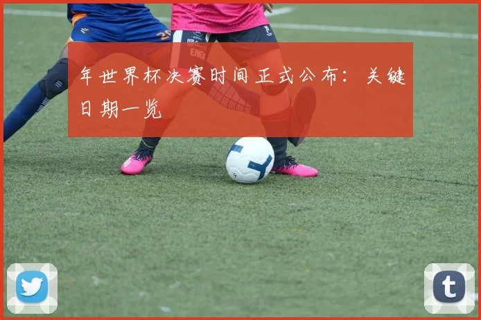 年世界杯决赛时间正式公布：关键日期一览