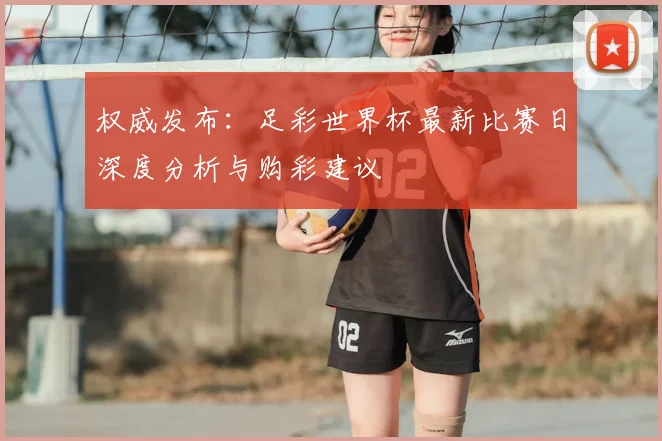权威发布:足彩世界杯最新比赛日深度分析与购彩建议