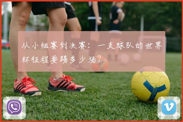 从小组赛到决赛：一支球队的世界杯征程要踢多少场？