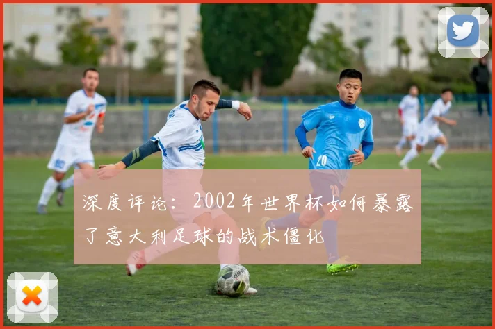 深度评论：2002年世界杯如何暴露了意大利足球的战术僵化