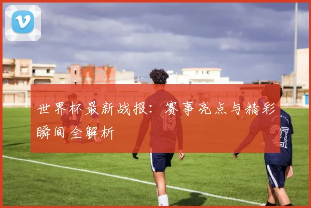世界杯最新战报:赛事亮点与精彩瞬间全解析
