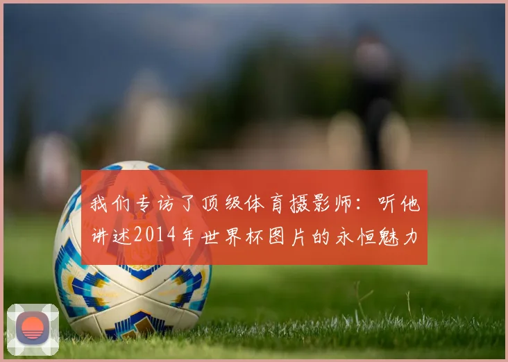 我们专访了顶级体育摄影师：听他讲述2014年世界杯图片的永恒魅力