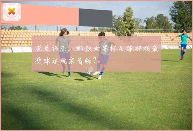 深度评测：哪款世界杯足球游戏最受球迷玩家青睐？