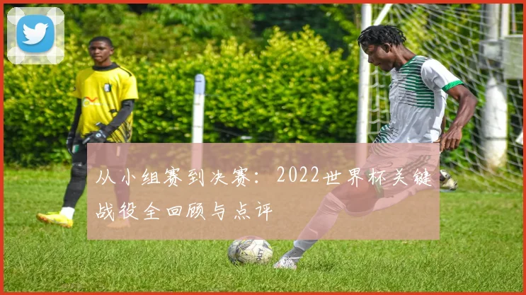 从小组赛到决赛：2022世界杯关键战役全回顾与点评