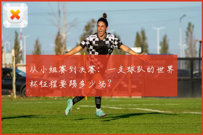 从小组赛到决赛：一支球队的世界杯征程要踢多少场？