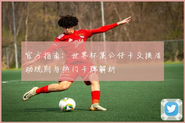 官方指南:世界杯集公仔卡交换活动规则与热门卡牌解析