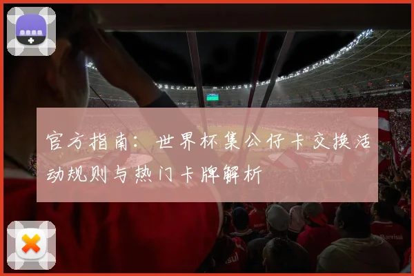 官方指南:世界杯集公仔卡交换活动规则与热门卡牌解析