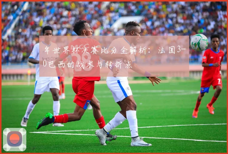 年世界杯决赛比分全解析：法国3-0巴西的战术与转折点