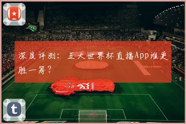深度评测：五大世界杯直播App谁更胜一筹？