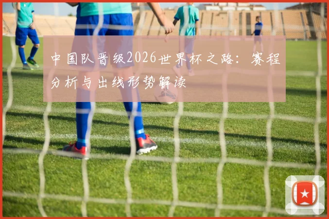中国队晋级2026世界杯之路：赛程分析与出线形势解读