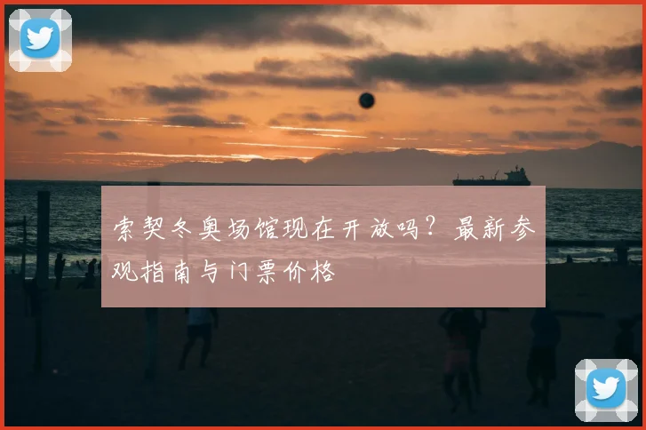 索契冬奥场馆现在开放吗?最新参观指南与门票价格