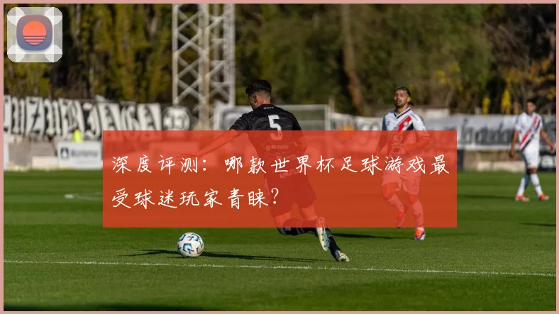 深度评测：哪款世界杯足球游戏最受球迷玩家青睐？