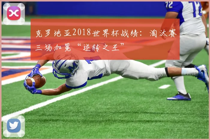 克罗地亚2018世界杯战绩：淘汰赛三场加冕“逆转之王”