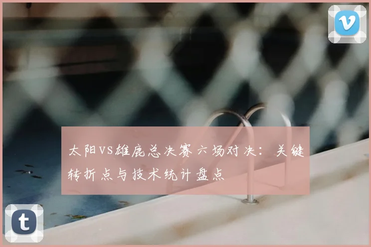 太阳vs雄鹿总决赛六场对决：关键转折点与技术统计盘点