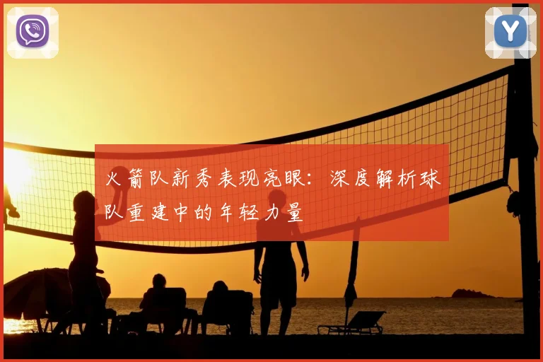 火箭队新秀表现亮眼：深度解析球队重建中的年轻力量