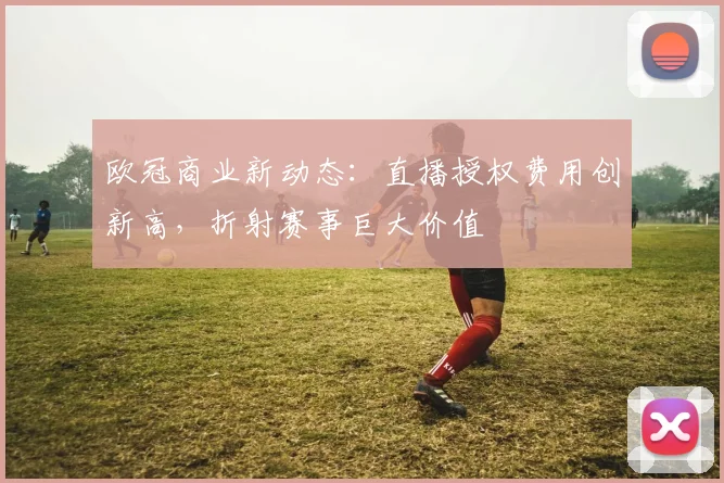 欧冠商业新动态：直播授权费用创新高，折射赛事巨大价值