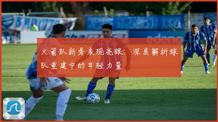 火箭队新秀表现亮眼：深度解析球队重建中的年轻力量