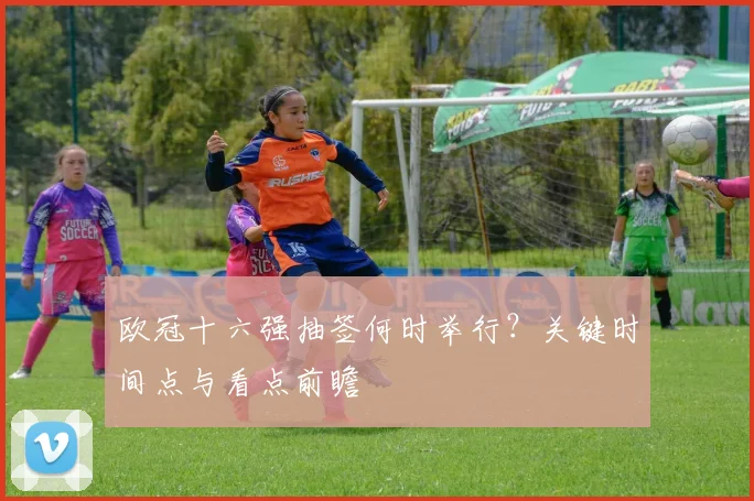 欧冠十六强抽签何时举行？关键时间点与看点前瞻