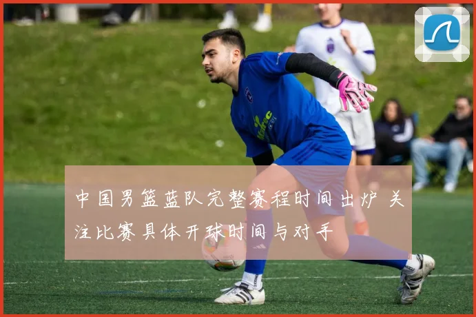 中国男篮蓝队完整赛程时间出炉 关注比赛具体开球时间与对手