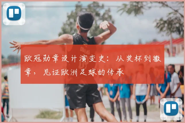 欧冠勋章设计演变史:从奖杯到徽章,见证欧洲足球的传承