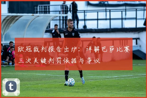 欧冠裁判报告出炉:详解巴萨比赛三次关键判罚依据与争议