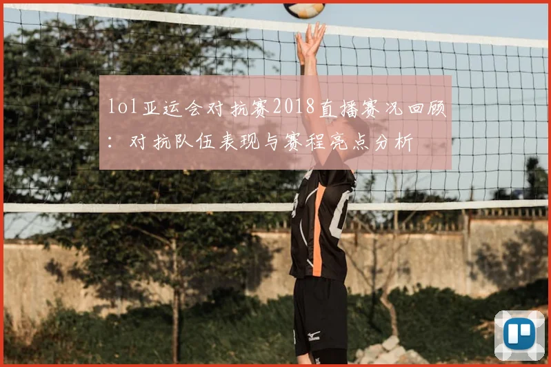 lol亚运会对抗赛2018直播赛况回顾:对抗队伍表现与赛程亮点分析