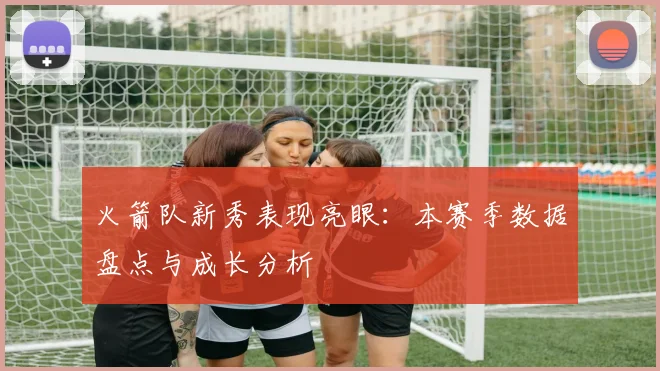 火箭队新秀表现亮眼：本赛季数据盘点与成长分析