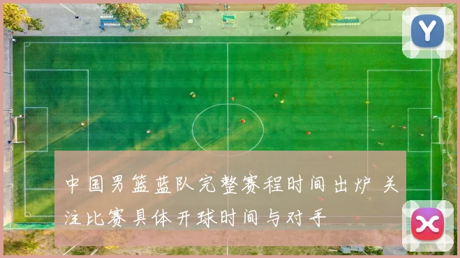 中国男篮蓝队完整赛程时间出炉 关注比赛具体开球时间与对手