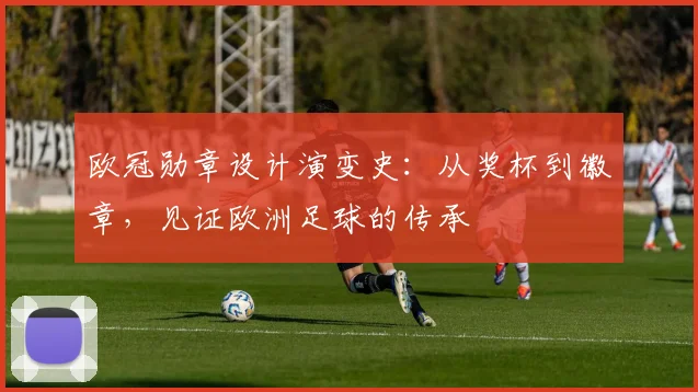 欧冠勋章设计演变史:从奖杯到徽章,见证欧洲足球的传承